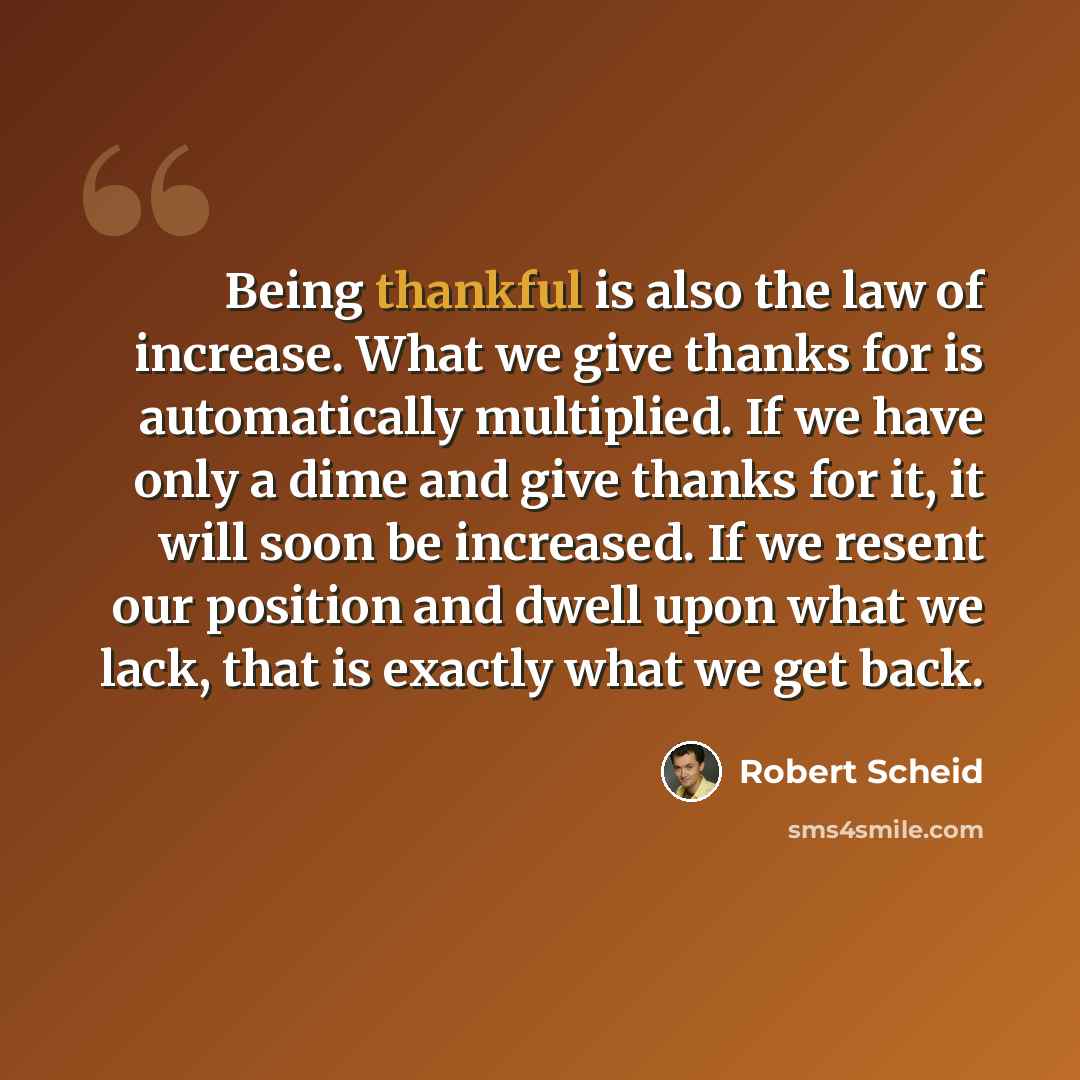 “Being thankful is also the law of increase. What we give thanks for is automatically multiplied. If we have only a dime and give thanks for it, it will soon be increased. If we resent our position and dwell upon what we lack, that is exactly what we get back.” quote by Robert Scheid