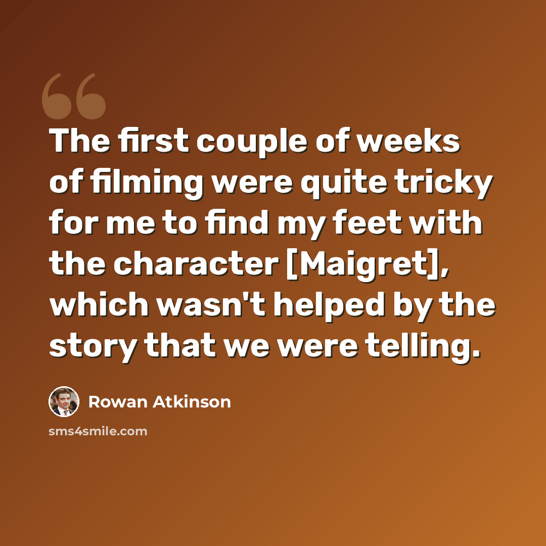 “The first couple of weeks of filming were quite tricky for me to find my feet with the character [Maigret], which wasn't helped by the story that we were telling.” quote by Rowan Atkinson