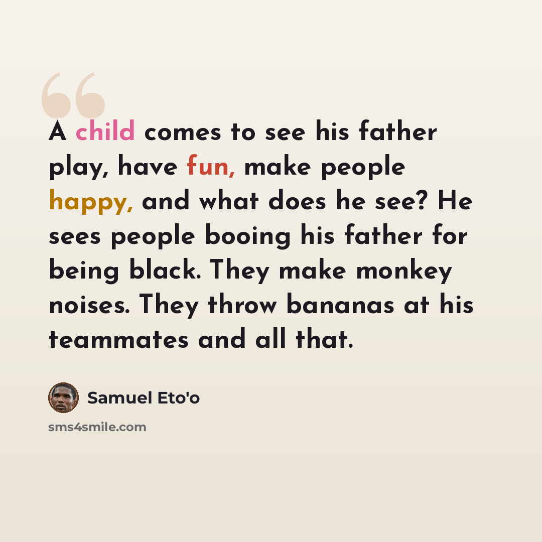 “A child comes to see his father play, have fun, make people happy, and what does he see? He sees people booing his father for being black. They make monkey noises. They throw bananas at his teammates and all that.” quote by Samuel Eto'o