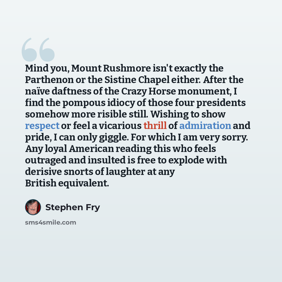 “Mind you, Mount Rushmore isn't exactly the Parthenon or the Sistine Chapel either. After the naïve daftness of the Crazy Horse monument, I find the pompous idiocy of those four presidents somehow more risible still. Wishing to show respect or feel a vicarious thrill of admiration and pride, I can…” quote by Stephen Fry