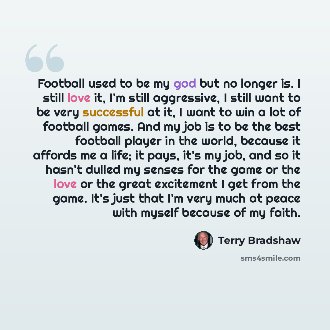 “Football used to be my god but no longer is. I still love it, I'm still aggressive, I still want to be very successful at it, I want to win a lot of football games. And my job is to be the best football player in the world, because it affords me a life; it pays, it's my job, and so it hasn't…” quote by Terry Bradshaw