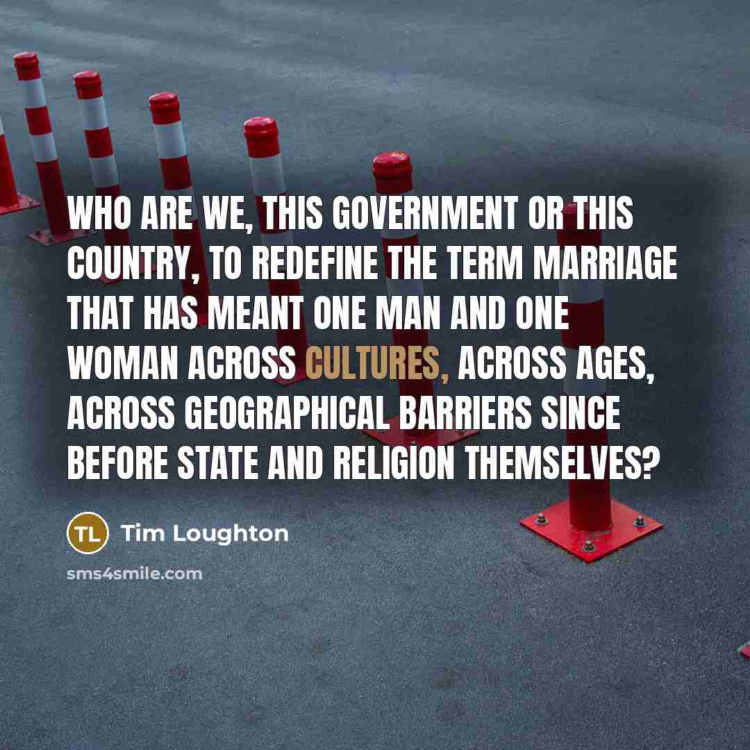 “Who are we, this government or this country, to redefine the term marriage that has meant one man and one woman across cultures, across ages, across geographical barriers since before state and religion themselves?” quote by Tim Loughton