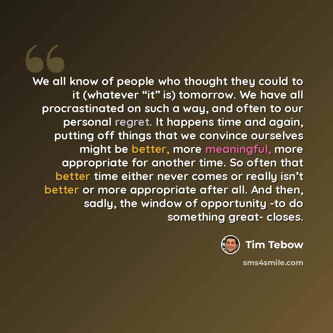 “We all know of people who thought they could to it (whatever “it” is) tomorrow. We have all procrastinated on such a way, and often to our personal regret. It happens time and again, putting off things that we convince ourselves might be better, more meaningful, more appropriate for another time…” quote by Tim Tebow