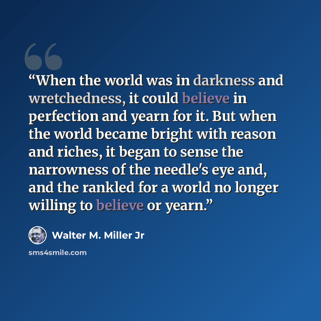 “When the world was in darkness and wretchedness, it could believe in perfection and yearn for it. But when the world became bright with reason and riches, it began to sense the narrowness of the needle's eye and, and the rankled for a world no longer willing to believe or yearn.” quote by Walter M. Miller Jr