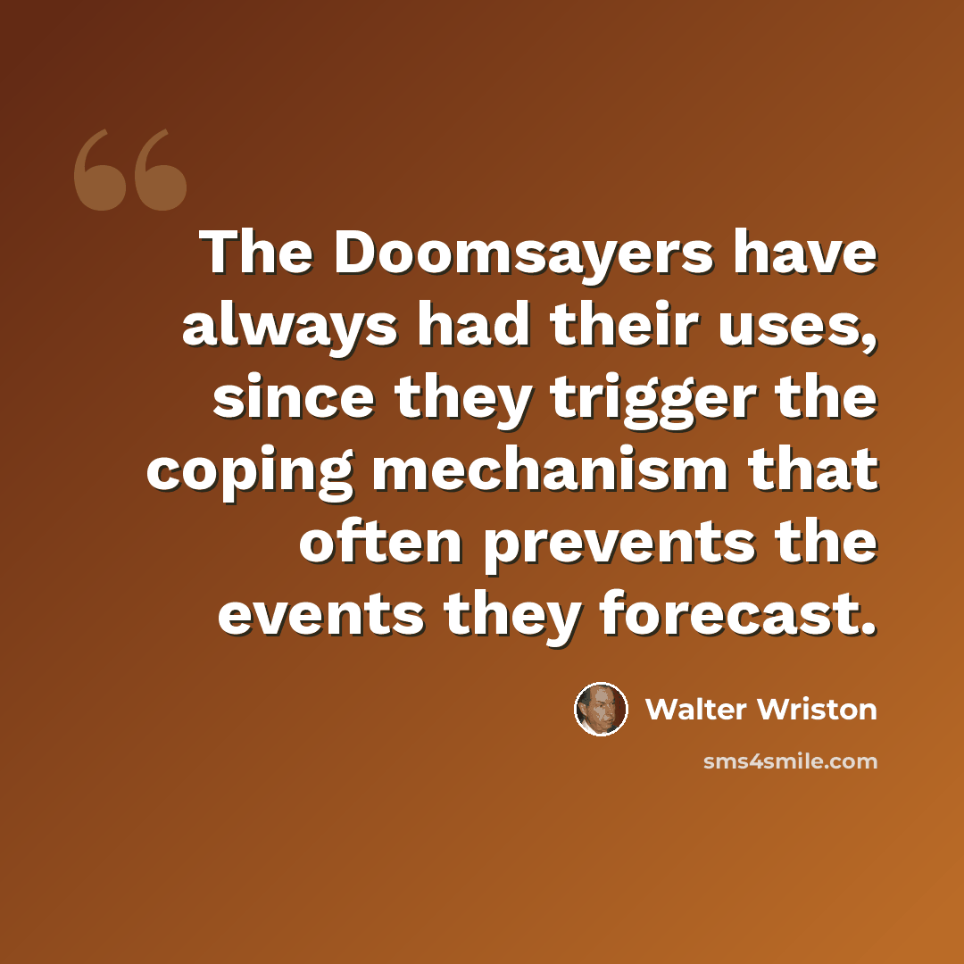 “The Doomsayers have always had their uses, since they trigger the coping mechanism that often prevents the events they forecast.” quote by Walter Wriston