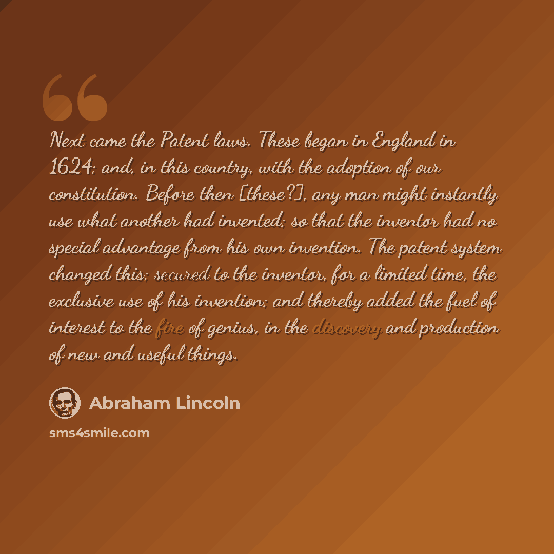 “Next came the Patent laws. These began in England in 1624; and, in this country, with the adoption of our constitution. Before then [these?], any man might instantly use what another had invented; so that the inventor had no special advantage from his own invention. The patent system changed this…” quote by Abraham Lincoln