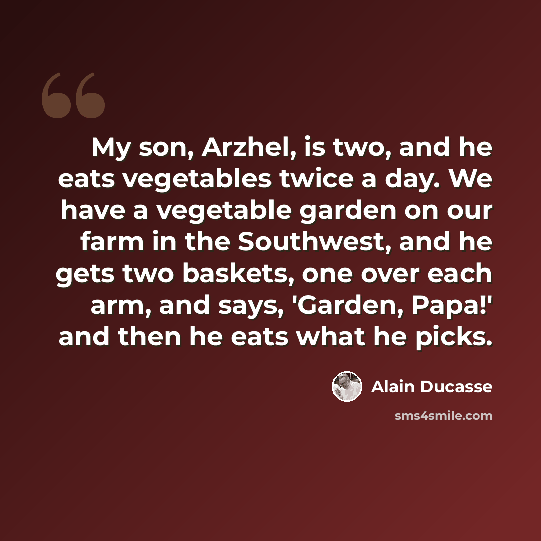 “My son, Arzhel, is two, and he eats vegetables twice a day. We have a vegetable garden on our farm in the Southwest, and he gets two baskets, one over each arm, and says, 'Garden, Papa!' and then he eats what he picks.” quote by Alain Ducasse
