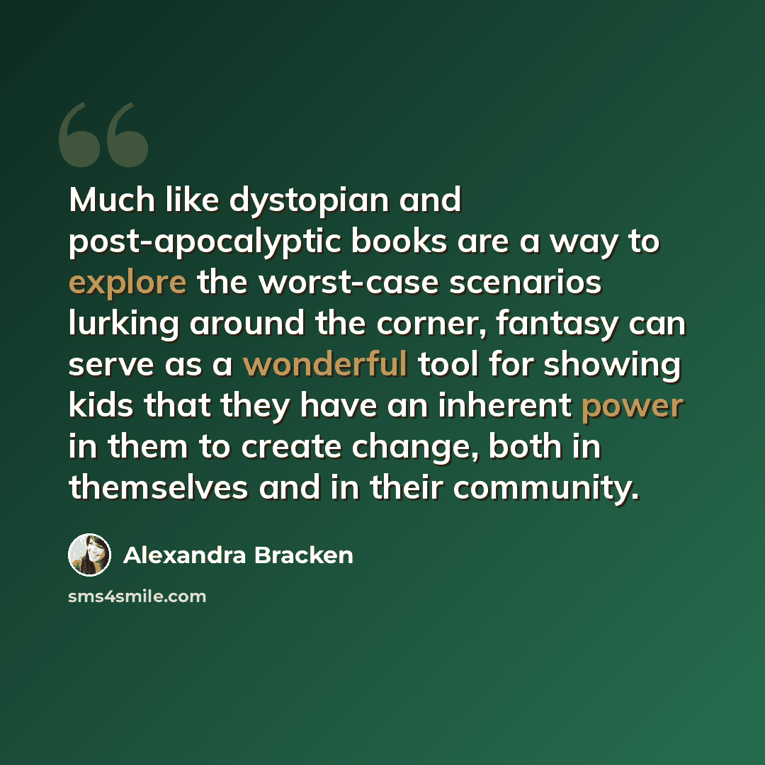 “Much like dystopian and post-apocalyptic books are a way to explore the worst-case scenarios lurking around the corner, fantasy can serve as a wonderful tool for showing kids that they have an inherent power in them to create change, both in themselves and in their community.” quote by Alexandra Bracken