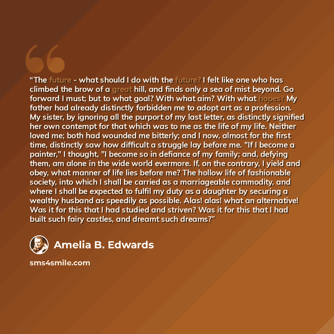 “The future - what should I do with the future? I felt like one who has climbed the brow of a great hill, and finds only a sea of mist beyond. Go forward I must; but to what goal? With what aim? With what hopes? My father had already distinctly forbidden me to adopt art as a profession. My sister…” quote by Amelia B. Edwards