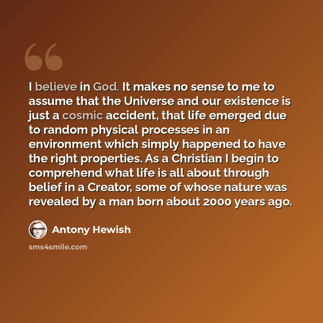 “I believe in God. It makes no sense to me to assume that the Universe and our existence is just a cosmic accident, that life emerged due to random physical processes in an environment which simply happened to have the right properties. As a Christian I begin to comprehend what life is all about…” quote by Antony Hewish