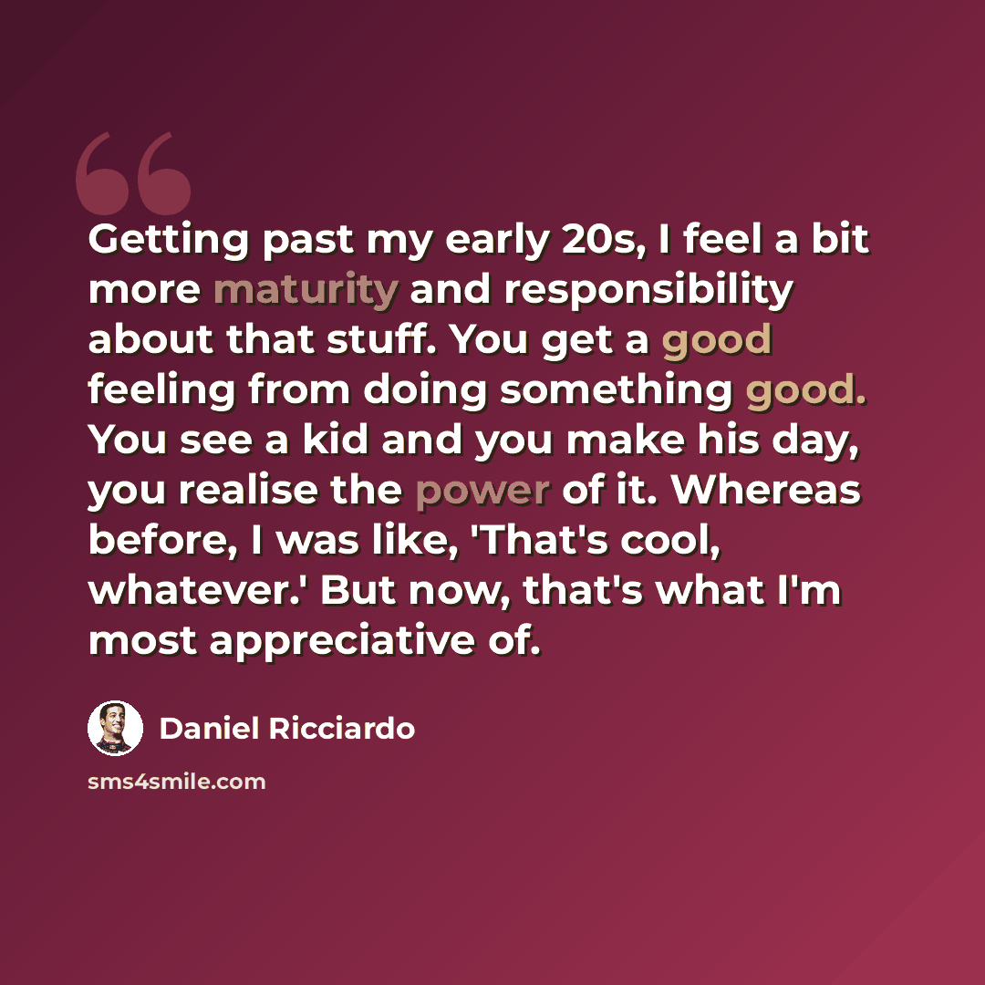 “Getting past my early 20s, I feel a bit more maturity and responsibility about that stuff. You get a good feeling from doing something good. You see a kid and you make his day, you realise the power of it. Whereas before, I was like, 'That's cool, whatever.' But now, that's what I'm most…” quote by Daniel Ricciardo
