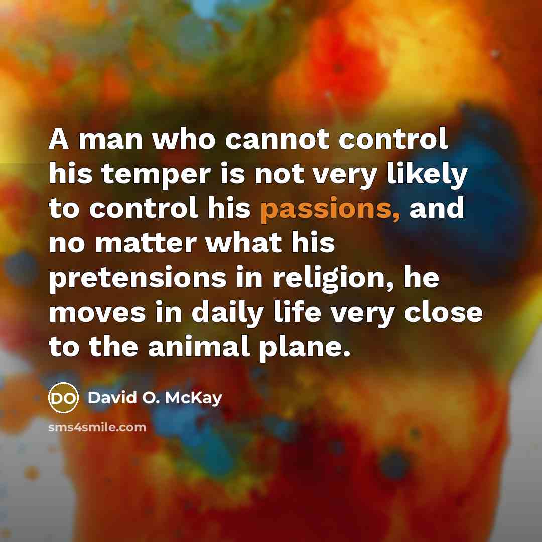“A man who cannot control his temper is not very likely to control his passions, and no matter what his pretensions in religion, he moves in daily life very close to the animal plane.” quote by David O. McKay
