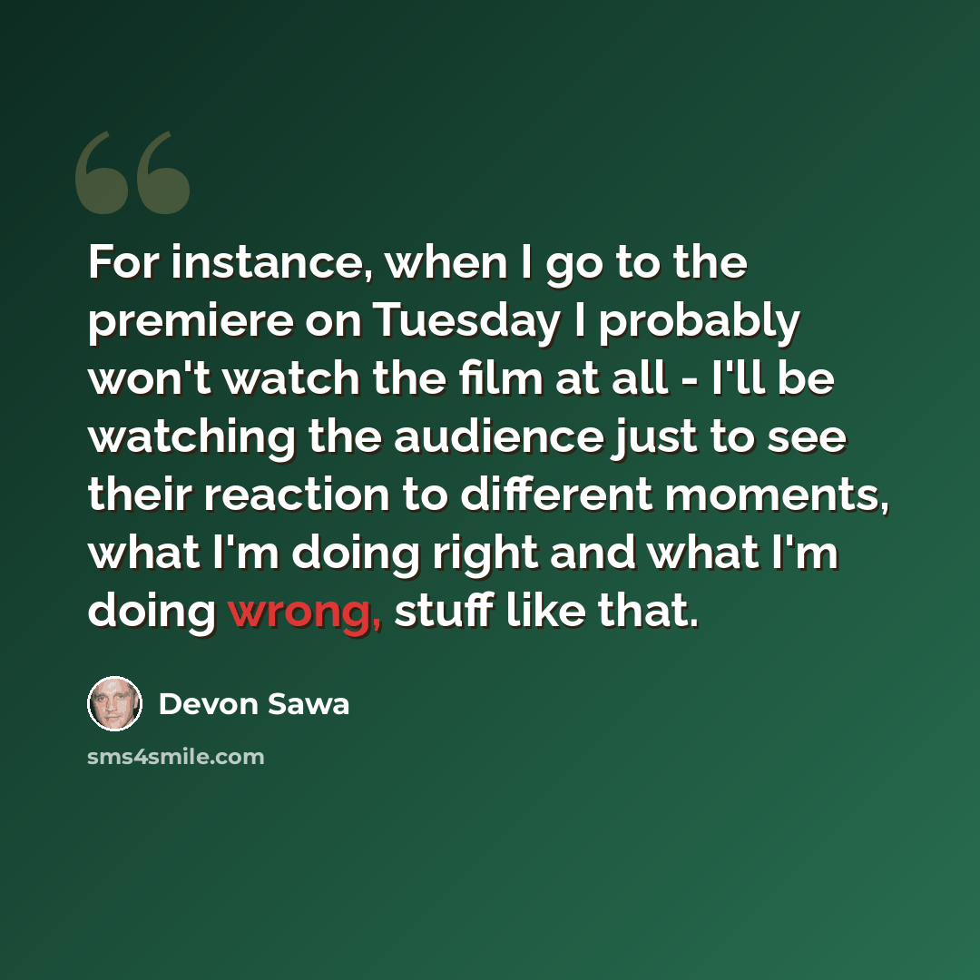 “For instance, when I go to the premiere on Tuesday I probably won't watch the film at all - I'll be watching the audience just to see their reaction to different moments, what I'm doing right and what I'm doing wrong, stuff like that.” quote by Devon Sawa