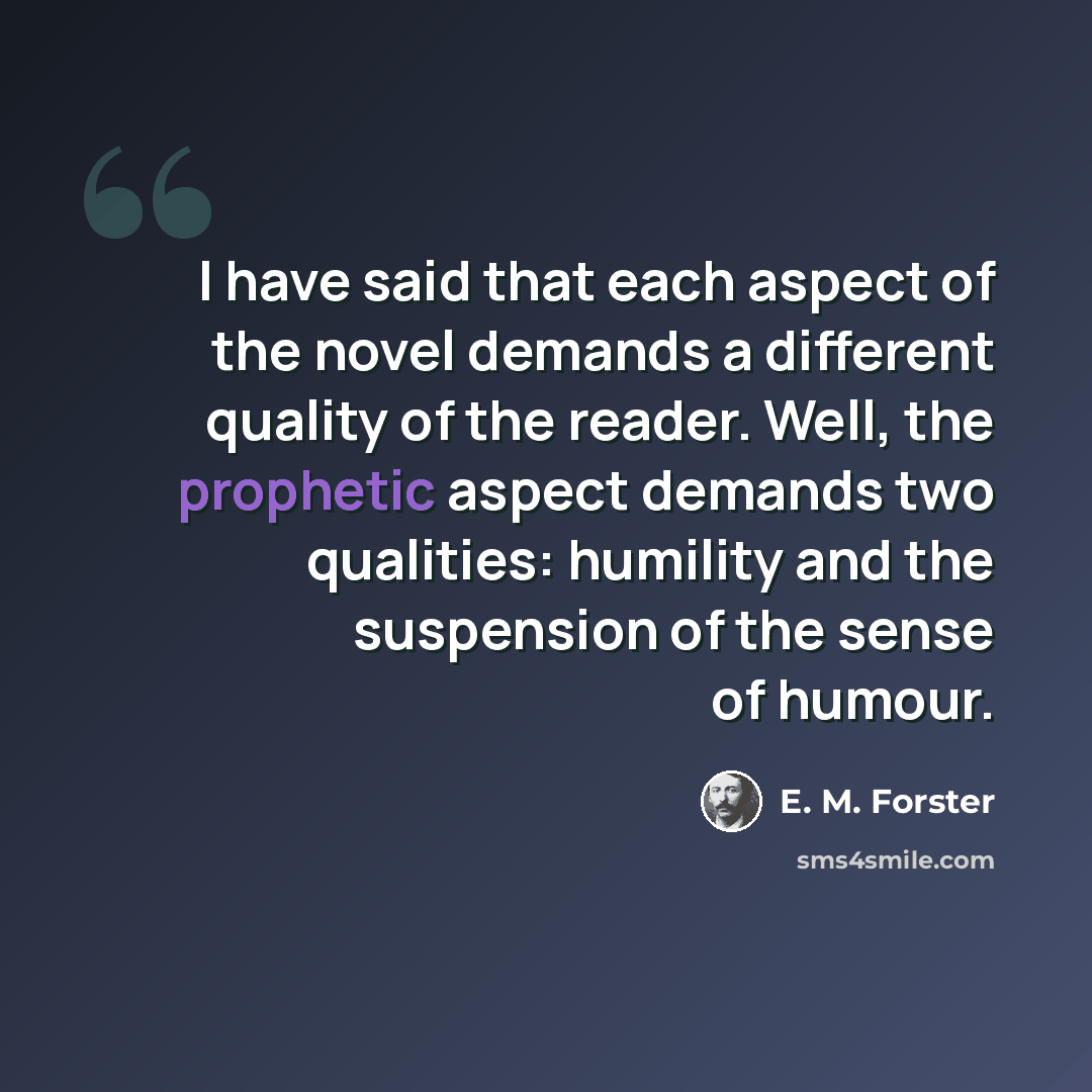 “I have said that each aspect of the novel demands a different quality of the reader. Well, the prophetic aspect demands two qualities: humility and the suspension of the sense of humour.” quote by E. M. Forster