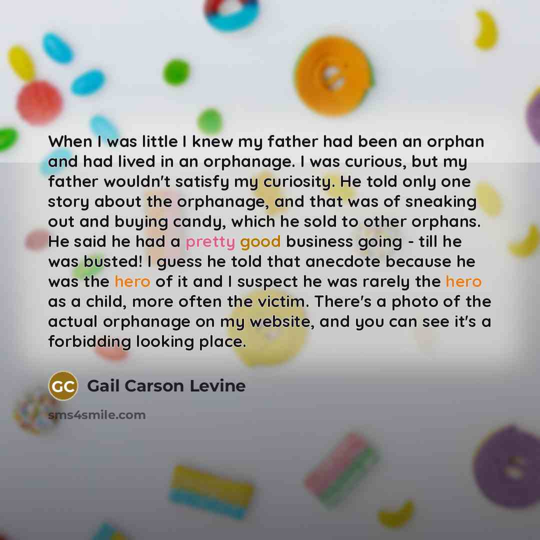 “When I was little I knew my father had been an orphan and had lived in an orphanage. I was curious, but my father wouldn't satisfy my curiosity. He told only one story about the orphanage, and that was of sneaking out and buying candy, which he sold to other orphans. He said he had a pretty good…” quote by Gail Carson Levine