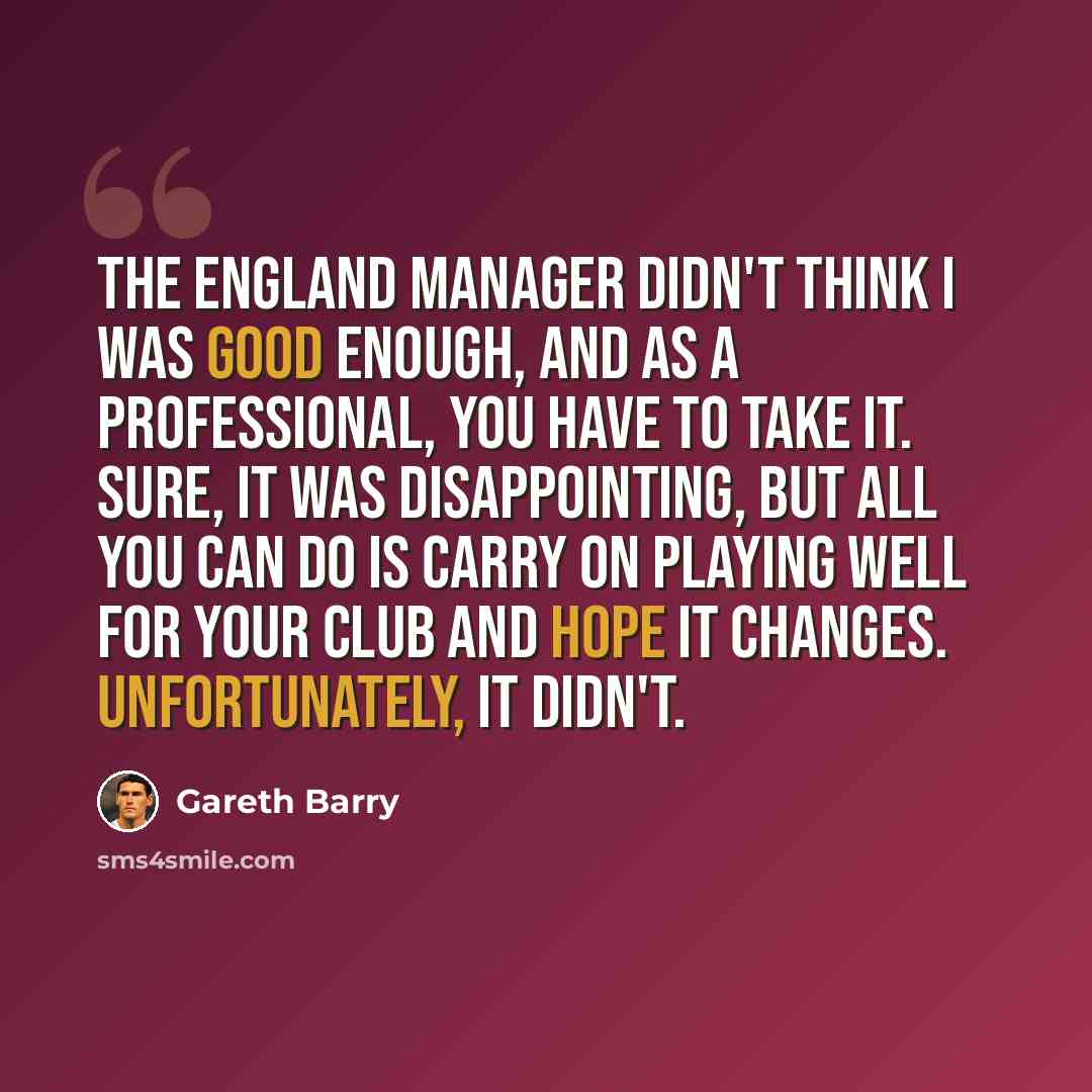 “The England manager didn't think I was good enough, and as a professional, you have to take it. Sure, it was disappointing, but all you can do is carry on playing well for your club and hope it changes. Unfortunately, it didn't.” quote by Gareth Barry
