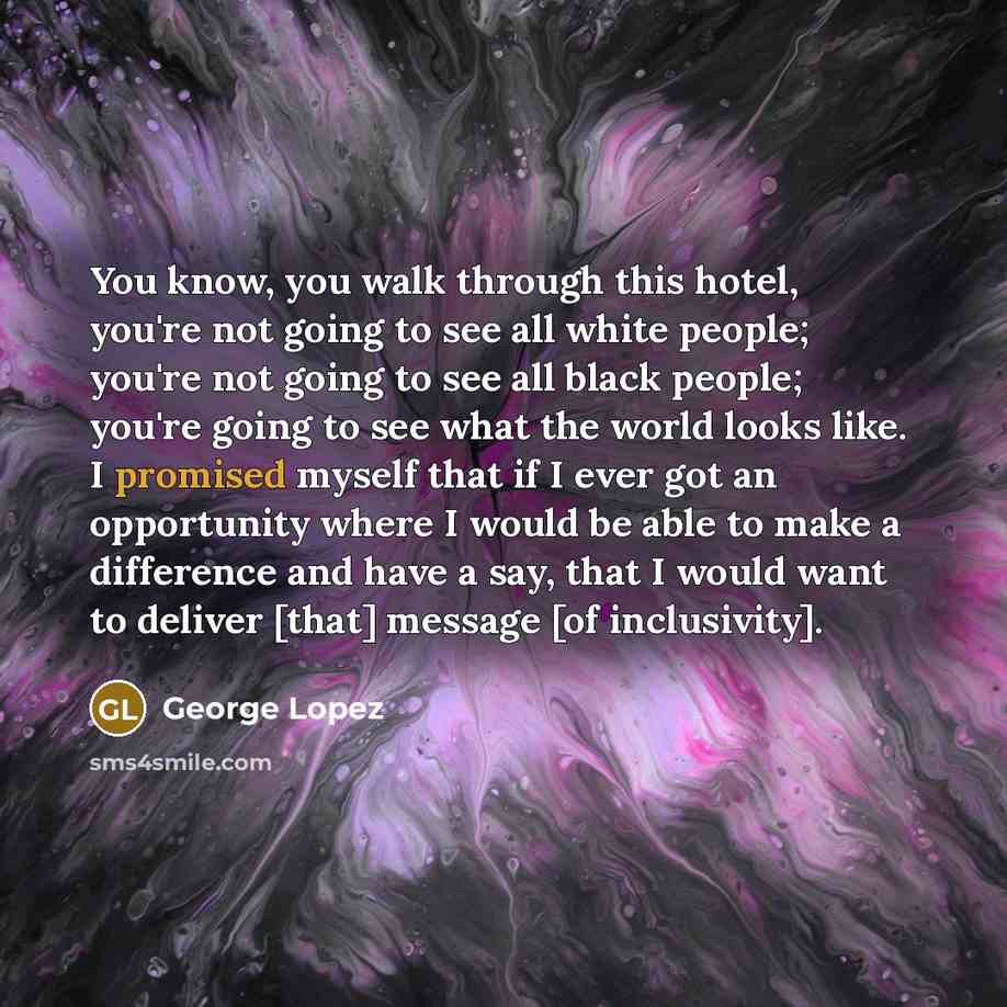 “You know, you walk through this hotel, you're not going to see all white people; you're not going to see all black people; you're going to see what the world looks like. I promised myself that if I ever got an opportunity where I would be able to make a difference and have a say, that I would want…” quote by George Lopez