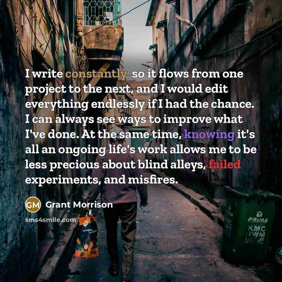 “I write constantly, so it flows from one project to the next, and I would edit everything endlessly if I had the chance. I can always see ways to improve what I've done. At the same time, knowing it's all an ongoing life's work allows me to be less precious about blind alleys, failed experiments…” quote by Grant Morrison