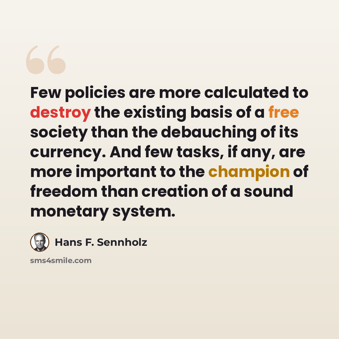 “Few policies are more calculated to destroy the existing basis of a free society than the debauching of its currency. And few tasks, if any, are more important to the champion of freedom than creation of a sound monetary system.” quote by Hans F. Sennholz