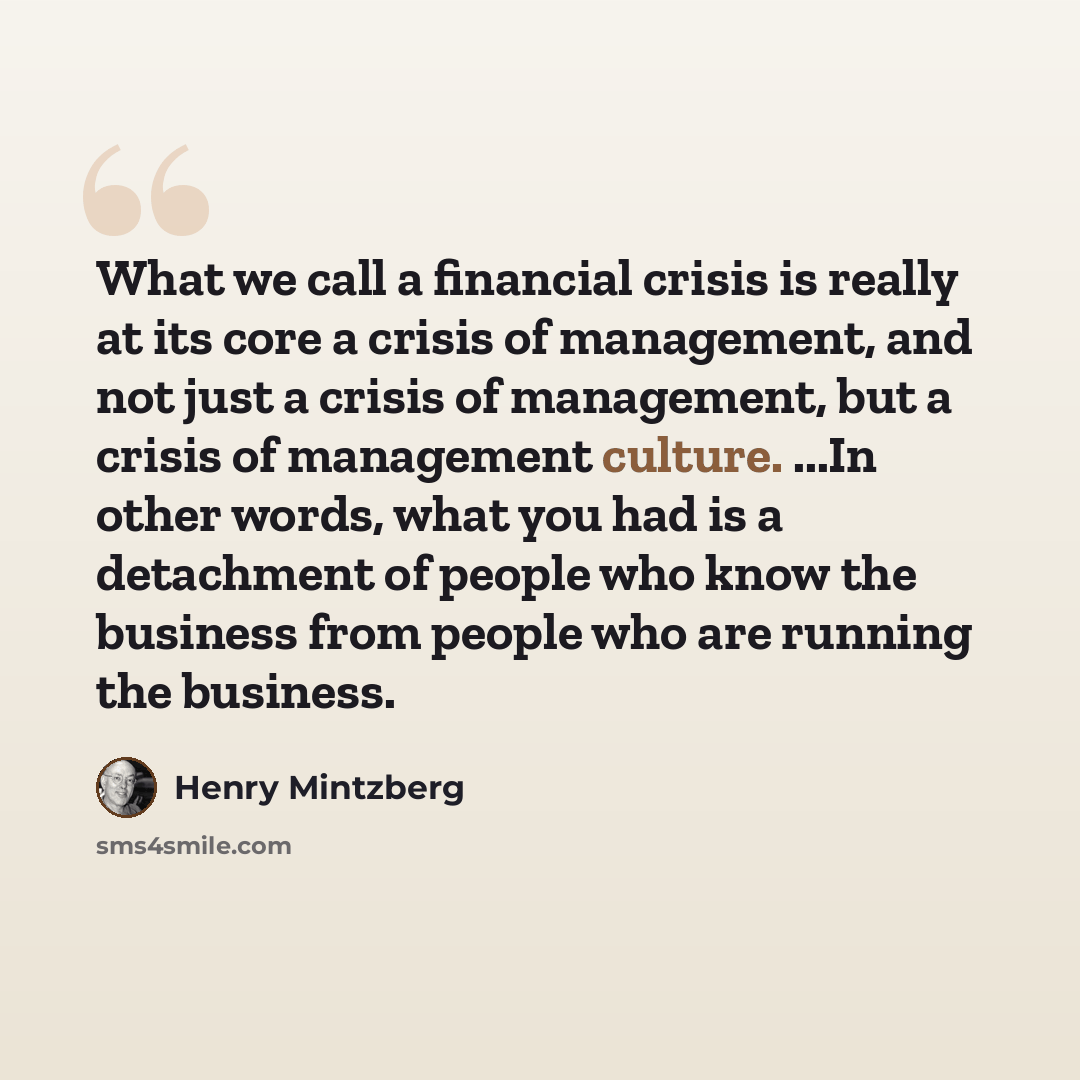“What we call a financial crisis is really at its core a crisis of management, and not just a crisis of management, but a crisis of management culture. ...In other words, what you had is a detachment of people who know the business from people who are running the business.” quote by Henry Mintzberg