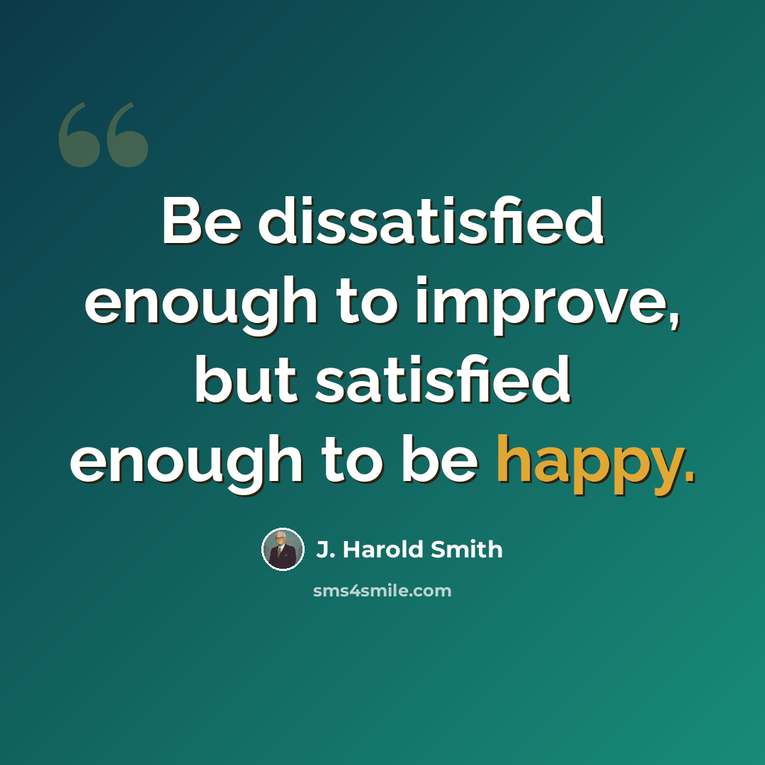 “Be dissatisfied enough to improve, but satisfied enough to be happy.” quote by J. Harold Smith