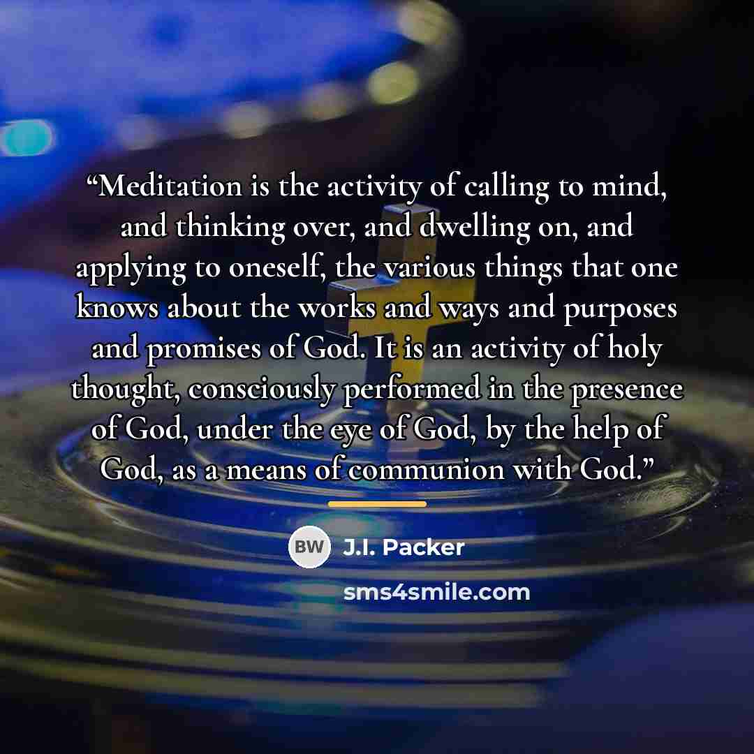 “Meditation is the activity of calling to mind, and thinking over, and dwelling on, and applying to oneself, the various things that one knows about the works and ways and purposes and promises of God. It is an activity of holy thought, consciously performed in the presence of God, under the eye of…” quote by J.I. Packer