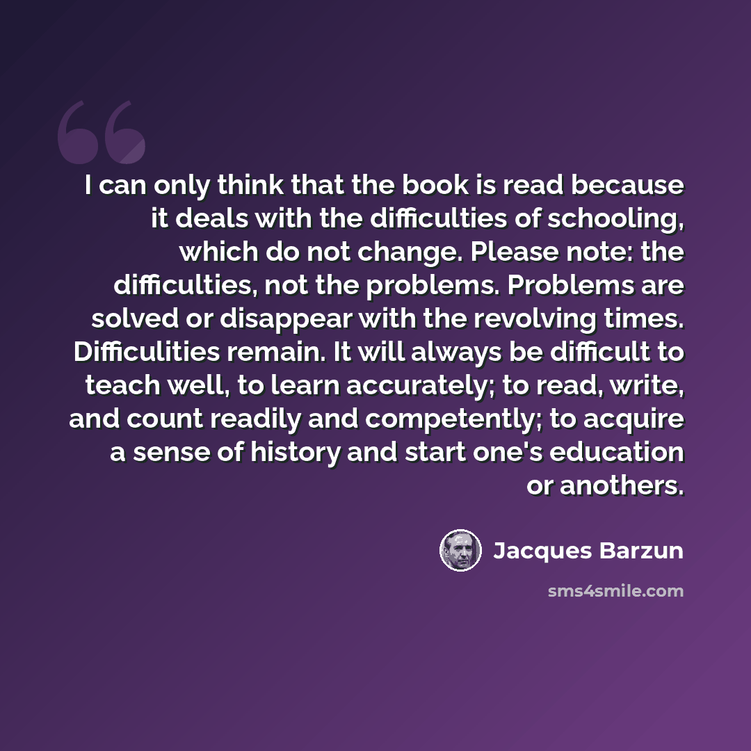 “I can only think that the book is read because it deals with the difficulties of schooling, which do not change. Please note: the difficulties, not the problems. Problems are solved or disappear with the revolving times. Difficulities remain. It will always be difficult to teach well, to learn…” quote by Jacques Barzun