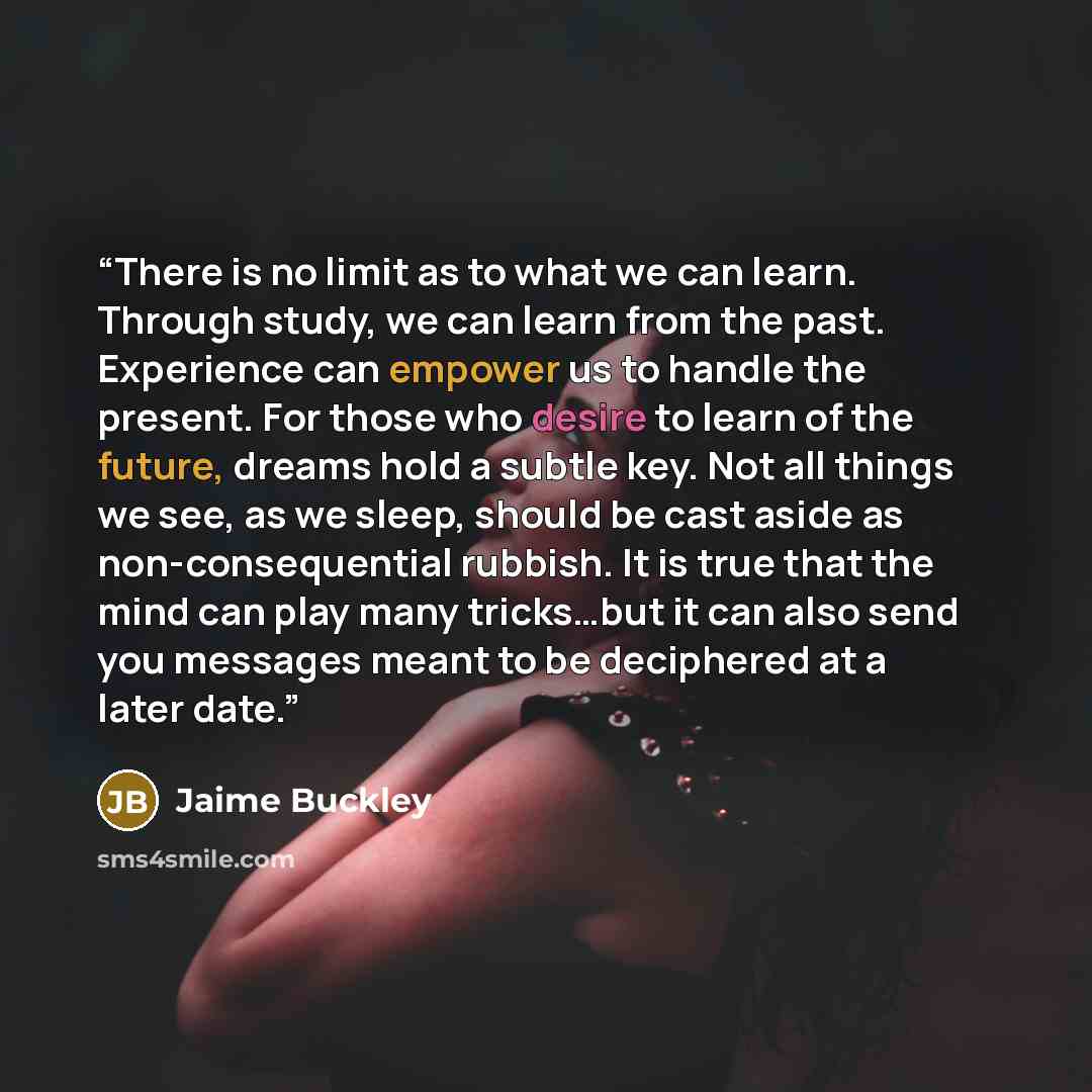 “There is no limit as to what we can learn. Through study, we can learn from the past. Experience can empower us to handle the present. For those who desire to learn of the future, dreams hold a subtle key. Not all things we see, as we sleep, should be cast aside as non-consequential rubbish. It is…” quote by Jaime Buckley