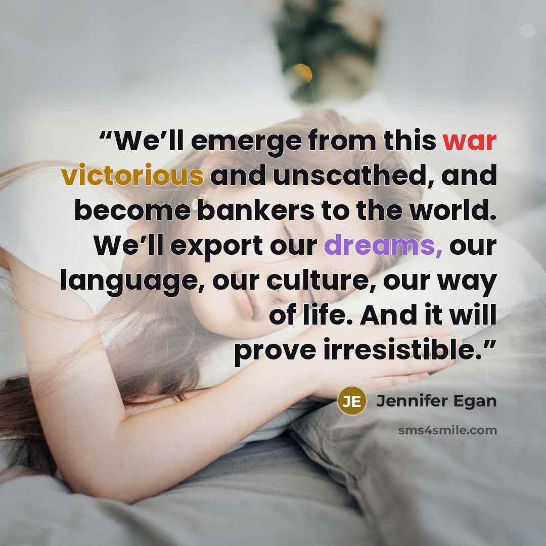 “We’ll emerge from this war victorious and unscathed, and become bankers to the world. We’ll export our dreams, our language, our culture, our way of life. And it will prove irresistible.” quote by Jennifer Egan