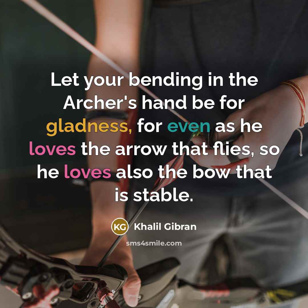 “Let your bending in the Archer's hand be for gladness, for even as he loves the arrow that flies, so he loves also the bow that is stable.” quote by Khalil Gibran