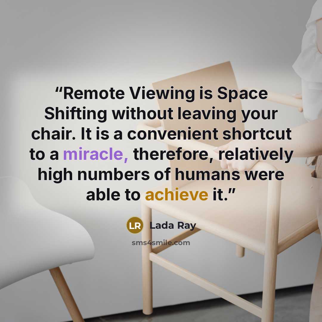 “Remote Viewing is Space Shifting without leaving your chair. It is a convenient shortcut to a miracle, therefore, relatively high numbers of humans were able to achieve it.” quote by Lada Ray