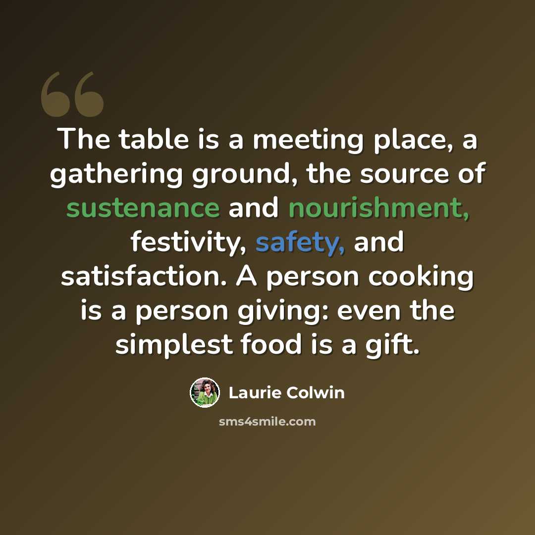 “The table is a meeting place, a gathering ground, the source of sustenance and nourishment, festivity, safety, and satisfaction. A person cooking is a person giving: even the simplest food is a gift.” quote by Laurie Colwin