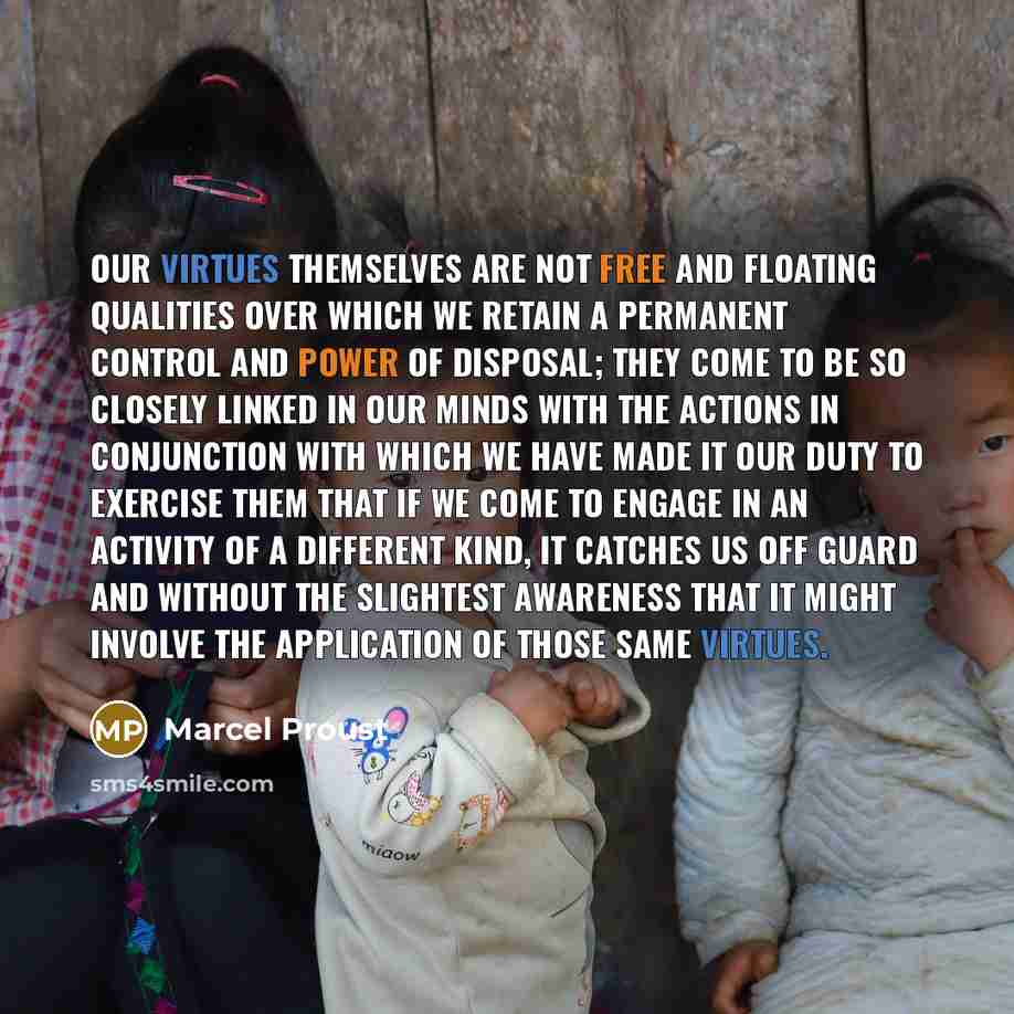 “Our virtues themselves are not free and floating qualities over which we retain a permanent control and power of disposal; they come to be so closely linked in our minds with the actions in conjunction with which we have made it our duty to exercise them that if we come to engage in an activity of…” quote by Marcel Proust