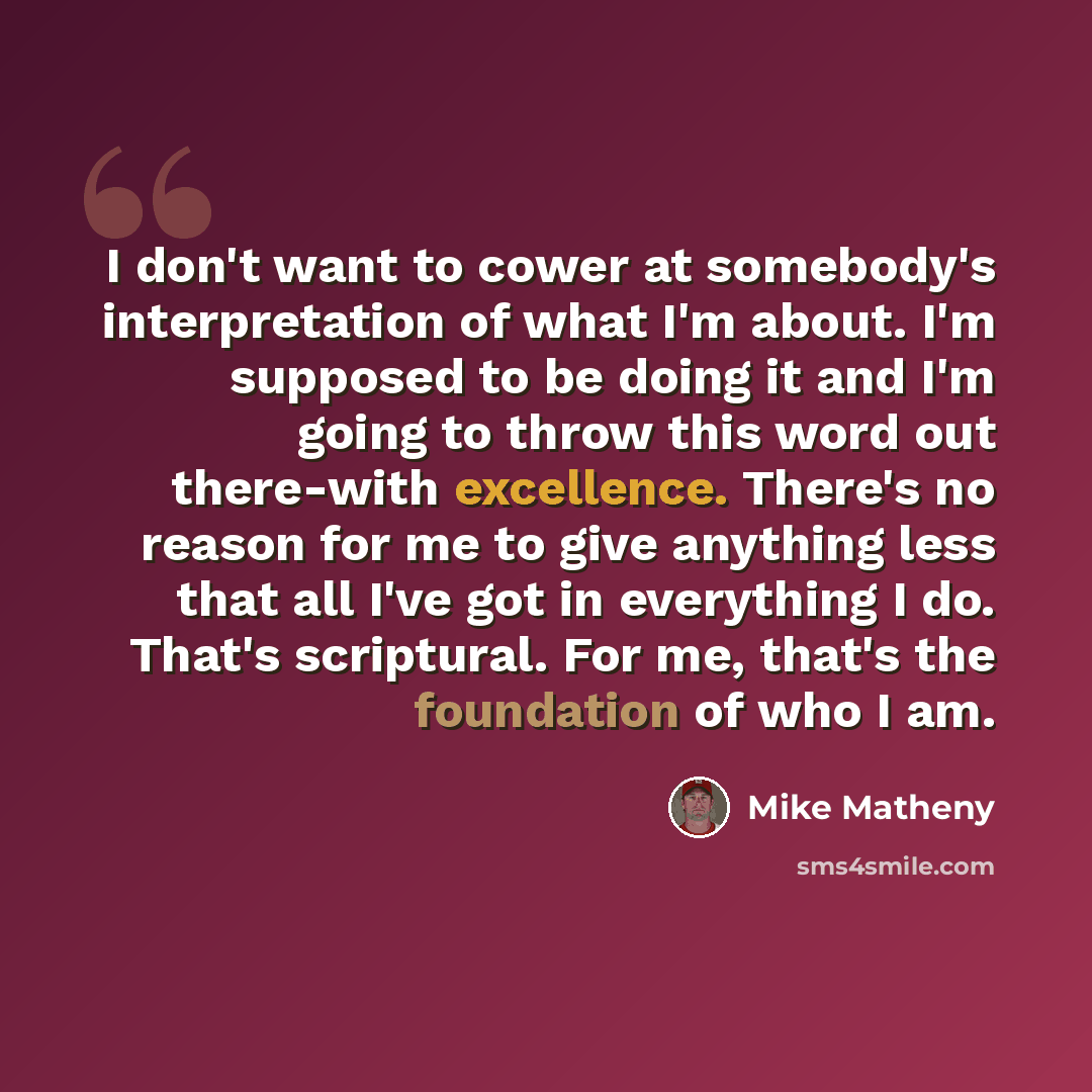 “I don't want to cower at somebody's interpretation of what I'm about. I'm supposed to be doing it and I'm going to throw this word out there-with excellence. There's no reason for me to give anything less that all I've got in everything I do. That's scriptural. For me, that's the foundation of who…” quote by Mike Matheny