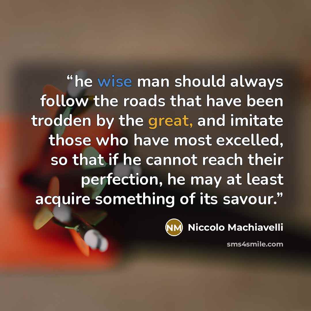 “he wise man should always follow the roads that have been trodden by the great, and imitate those who have most excelled, so that if he cannot reach their perfection, he may at least acquire something of its savour.” quote by Niccolo Machiavelli
