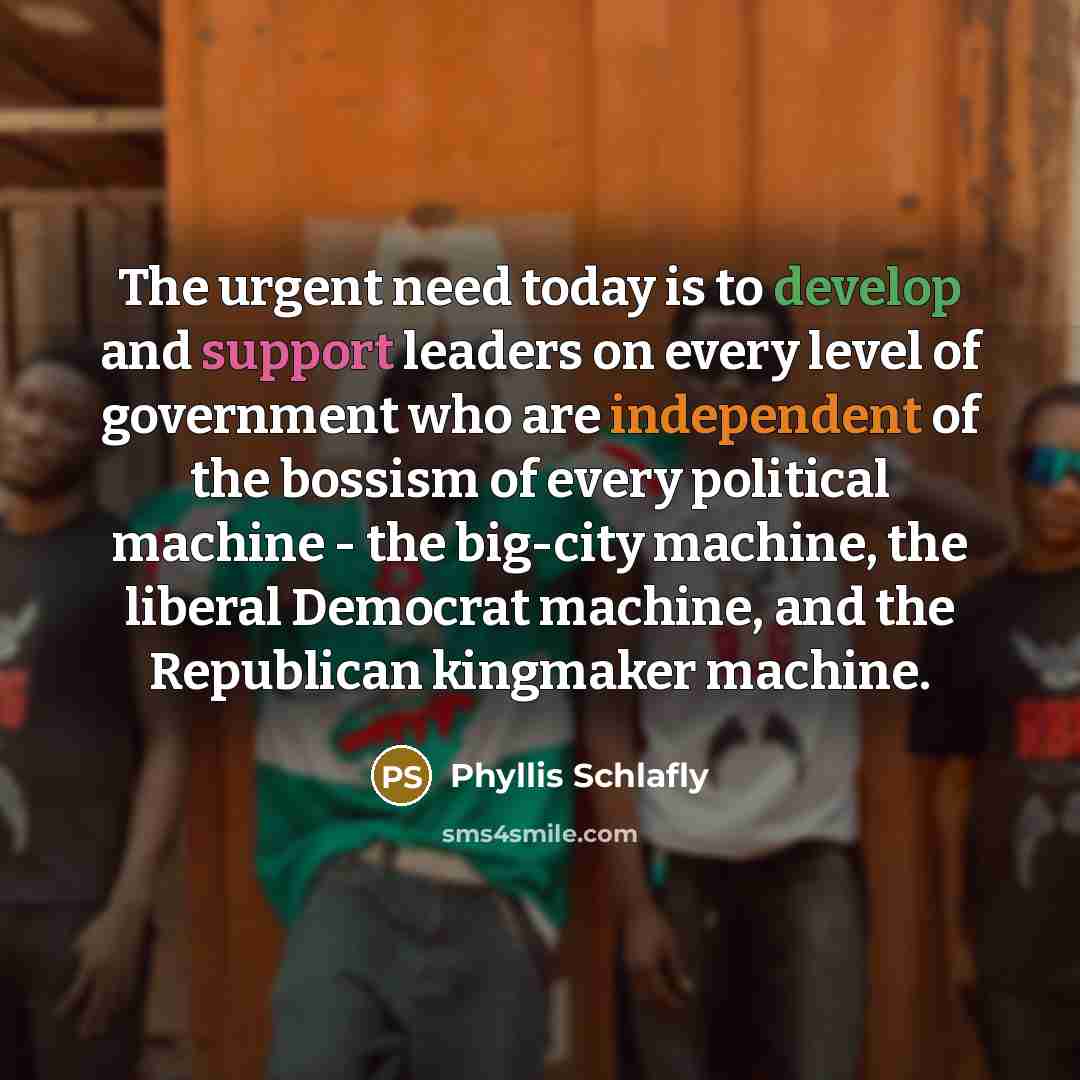 “The urgent need today is to develop and support leaders on every level of government who are independent of the bossism of every political machine - the big-city machine, the liberal Democrat machine, and the Republican kingmaker machine.” quote by Phyllis Schlafly