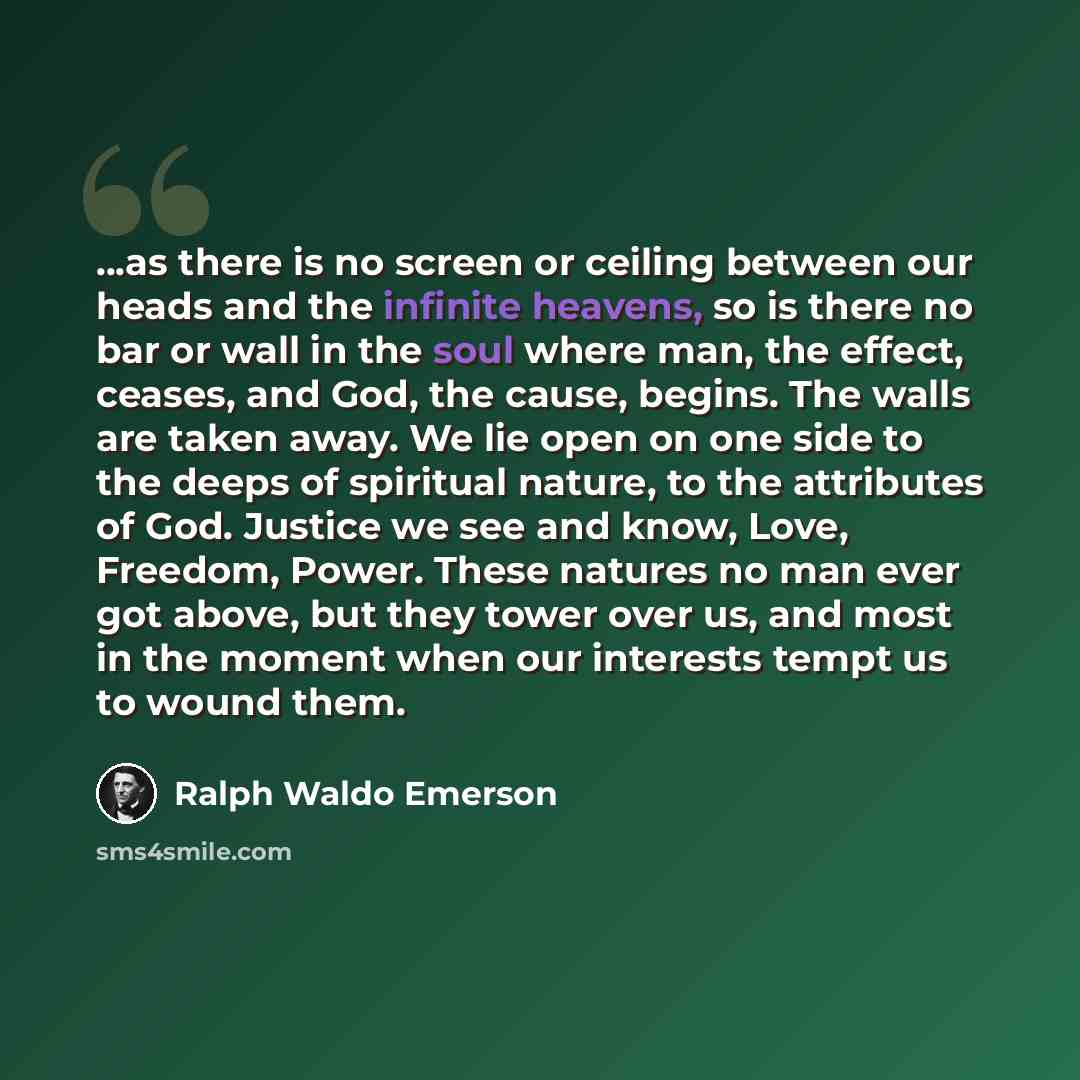 “...as there is no screen or ceiling between our heads and the infinite heavens, so is there no bar or wall in the soul where man, the effect, ceases, and God, the cause, begins. The walls are taken away. We lie open on one side to the deeps of spiritual nature, to the attributes of God. Justice we…” quote by Ralph Waldo Emerson