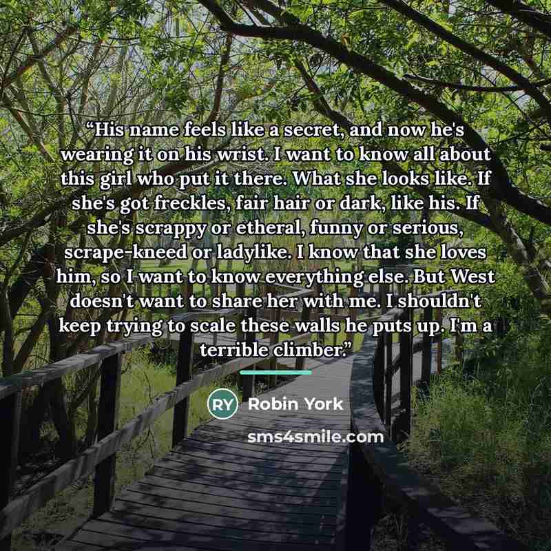 “His name feels like a secret, and now he's wearing it on his wrist. I want to know all about this girl who put it there. What she looks like. If she's got freckles, fair hair or dark, like his. If she's scrappy or etheral, funny or serious, scrape-kneed or ladylike. I know that she loves him, so I…” quote by Robin York