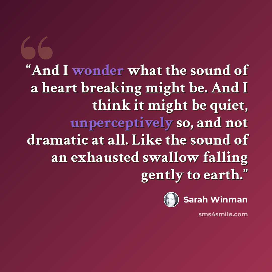 “And I wonder what the sound of a heart breaking might be. And I think it might be quiet, unperceptively so, and not dramatic at all. Like the sound of an exhausted swallow falling gently to earth.” quote by Sarah Winman
