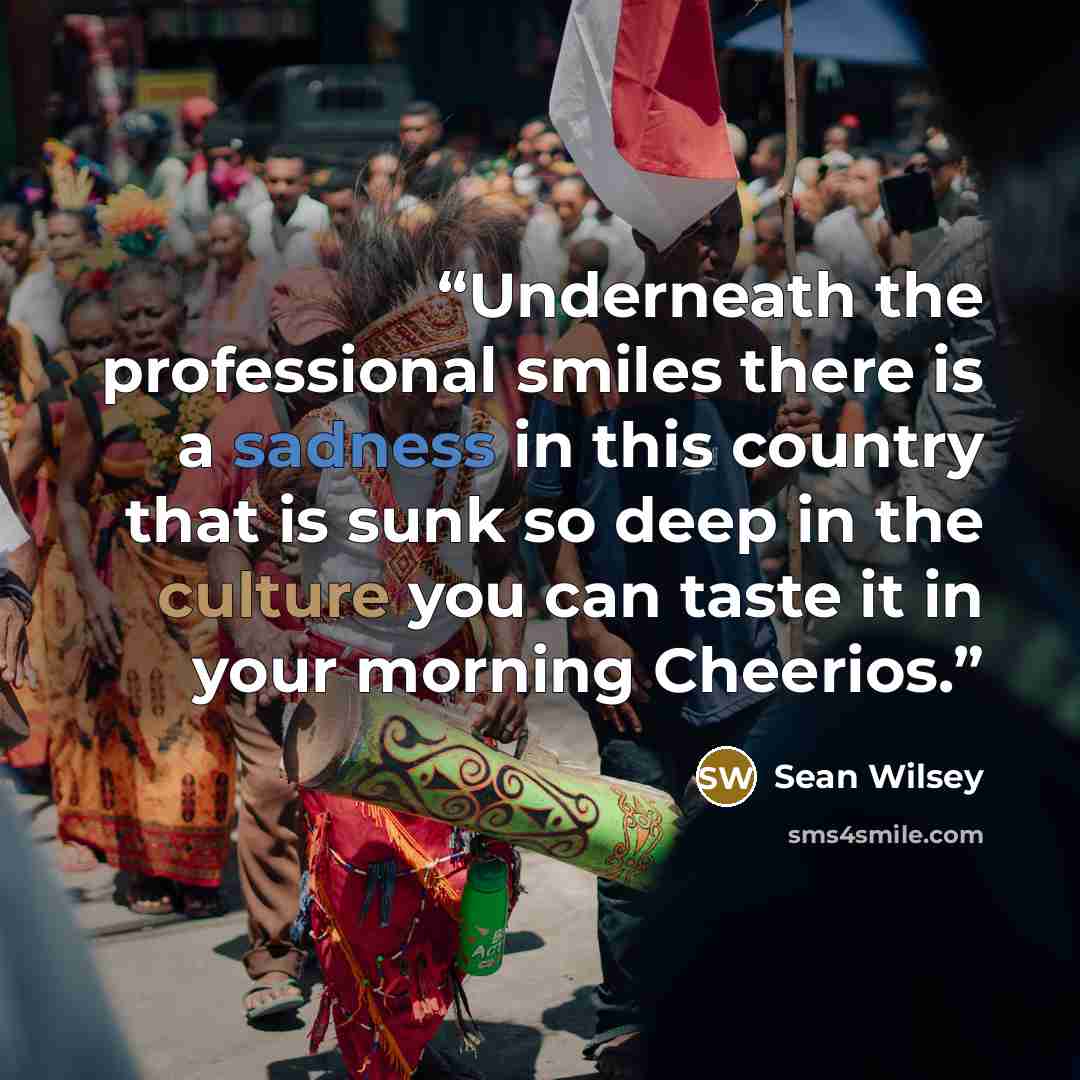 “Underneath the professional smiles there is a sadness in this country that is sunk so deep in the culture you can taste it in your morning Cheerios.” quote by Sean Wilsey
