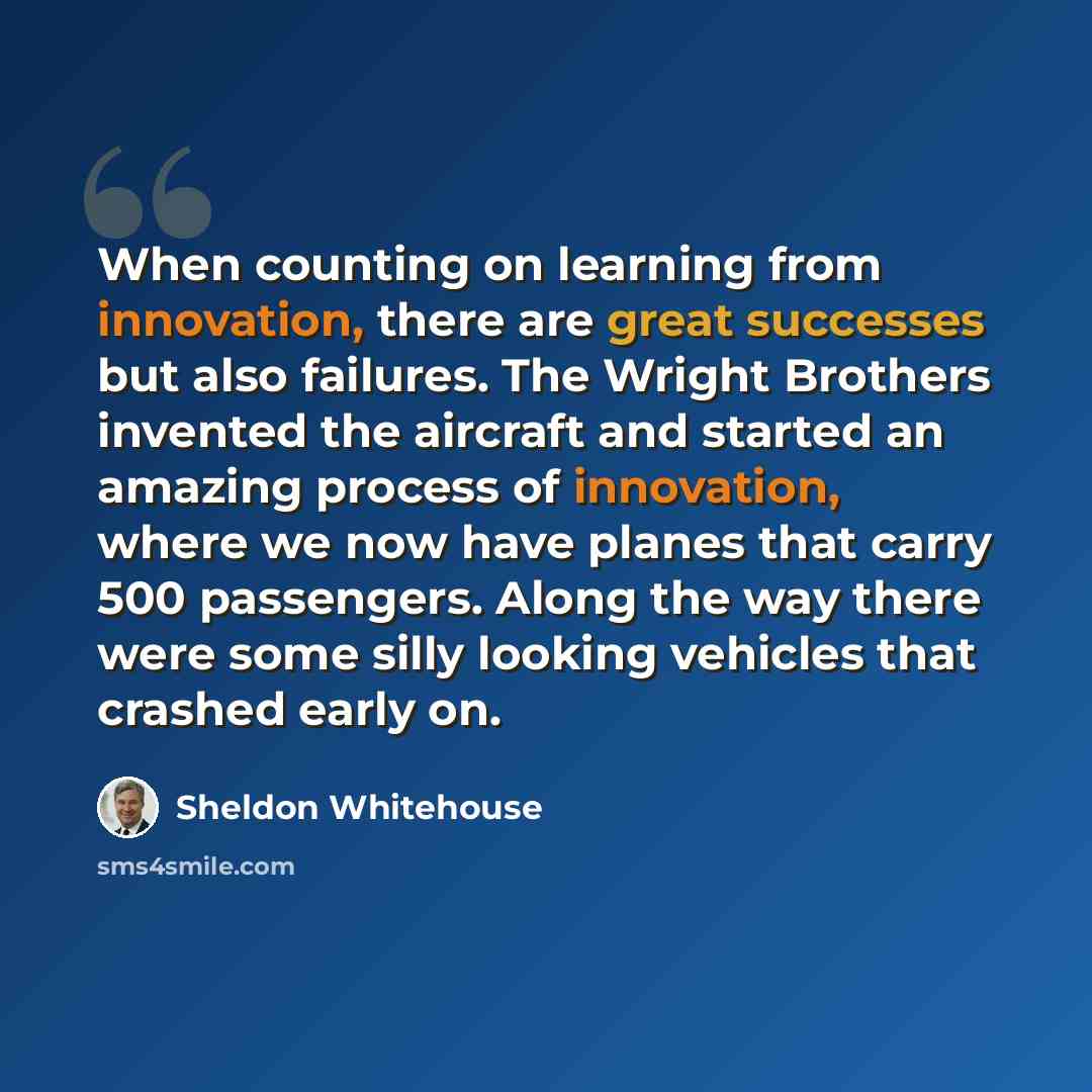 “When counting on learning from innovation, there are great successes but also failures. The Wright Brothers invented the aircraft and started an amazing process of innovation, where we now have planes that carry 500 passengers. Along the way there were some silly looking vehicles that crashed…” quote by Sheldon Whitehouse