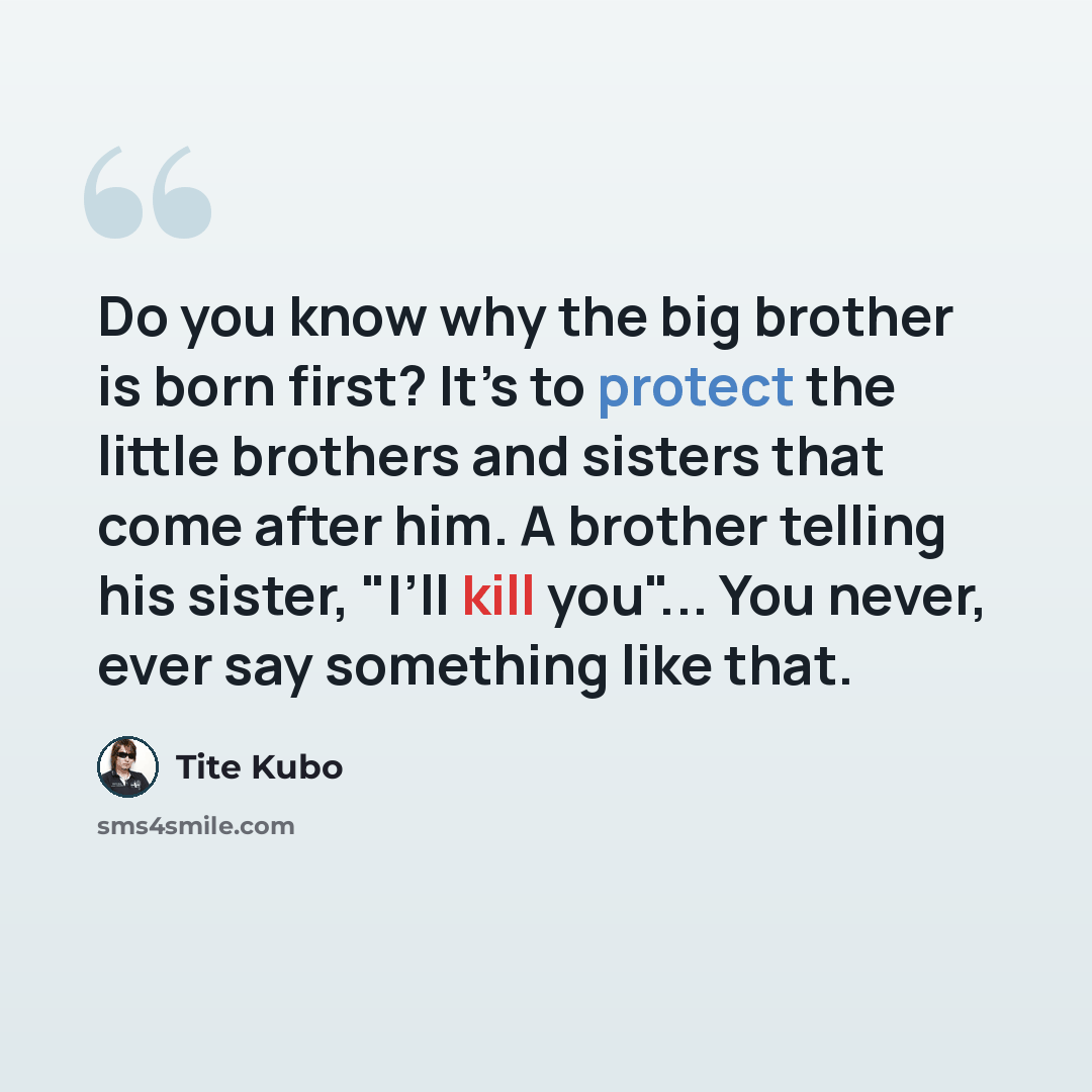 “Do you know why the big brother is born first? It’s to protect the little brothers and sisters that come after him. A brother telling his sister, "I’ll kill you"... You never, ever say something like that.” quote by Tite Kubo