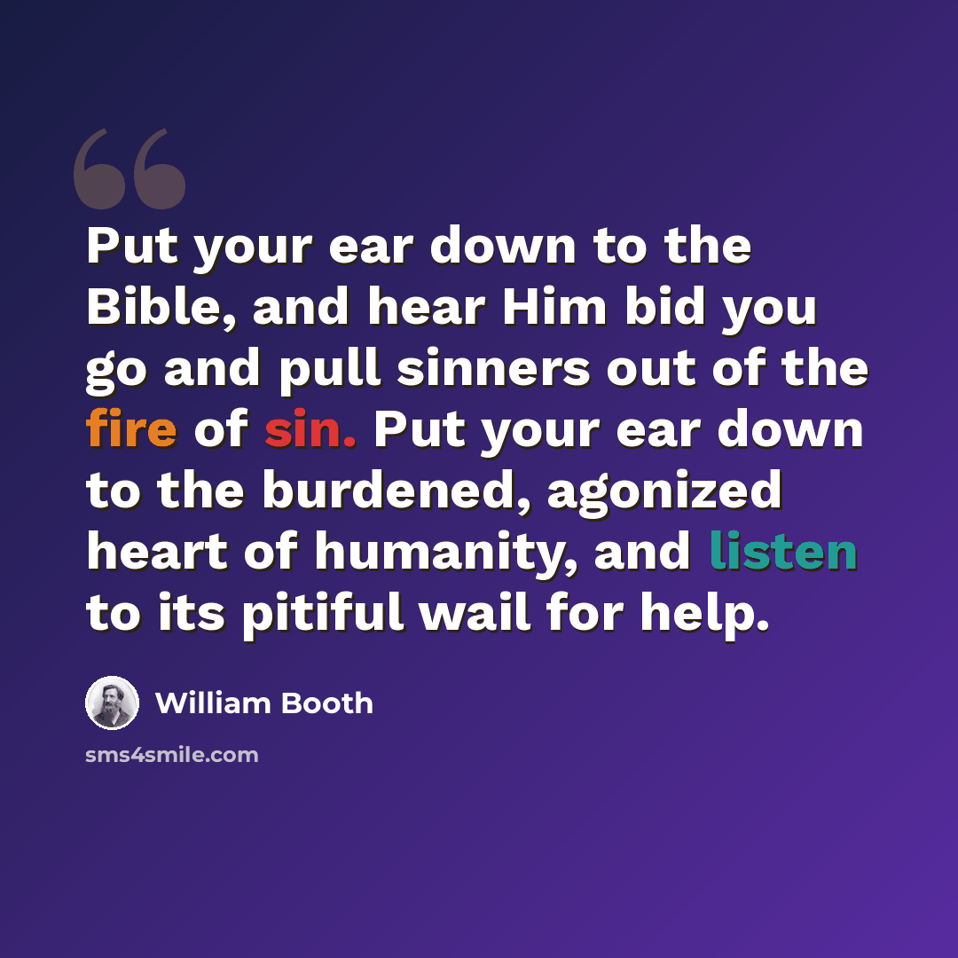 “Put your ear down to the Bible, and hear Him bid you go and pull sinners out of the fire of sin. Put your ear down to the burdened, agonized heart of humanity, and listen to its pitiful wail for help.” quote by William Booth