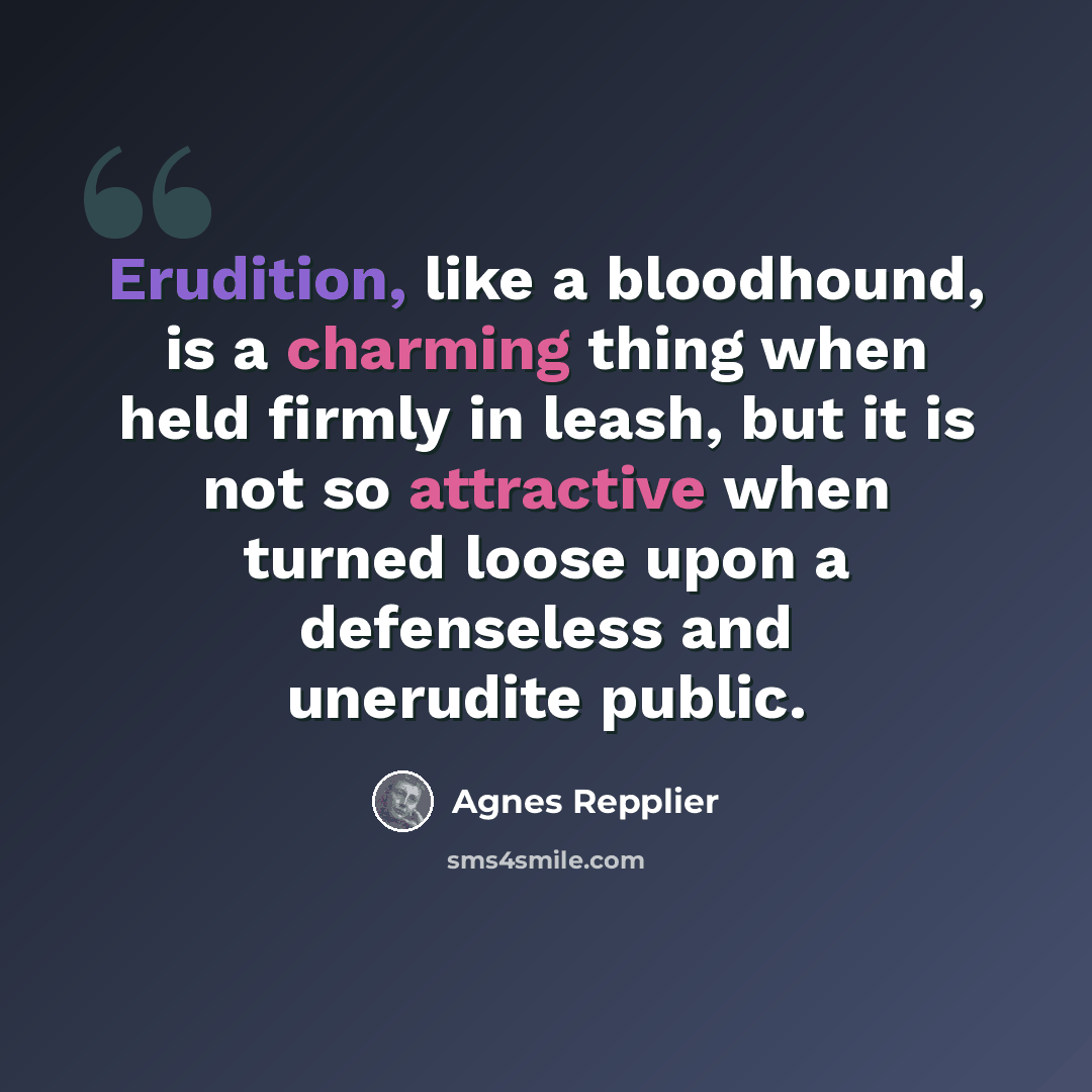 “Erudition, like a bloodhound, is a charming thing when held firmly in leash, but it is not so attractive when turned loose upon a defenseless and unerudite public.” quote by Agnes Repplier