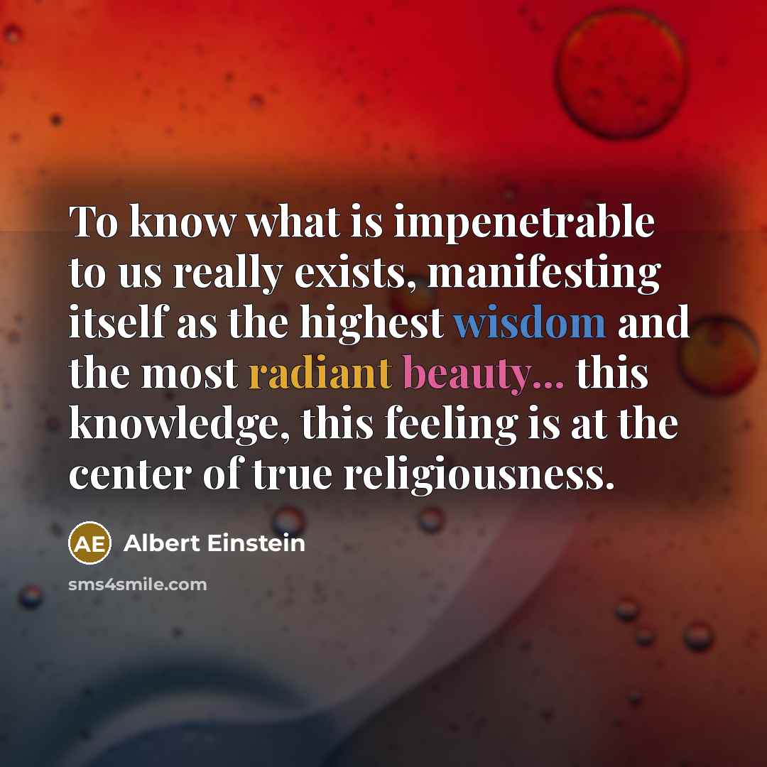 “To know what is impenetrable to us really exists, manifesting itself as the highest wisdom and the most radiant beauty... this knowledge, this feeling is at the center of true religiousness.” quote by Albert Einstein