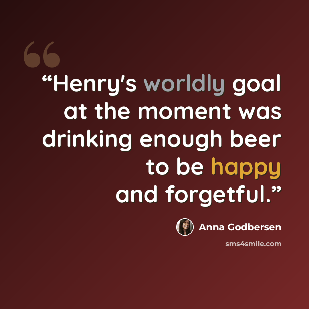 “Henry's worldly goal at the moment was drinking enough beer to be happy and forgetful.” quote by Anna Godbersen
