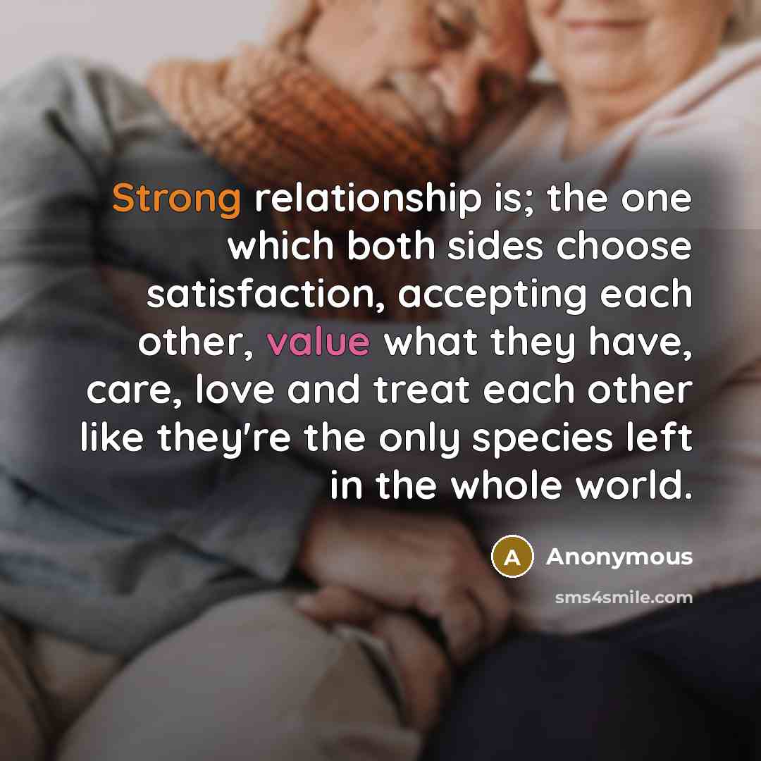 “Strong relationship is; the one which both sides choose satisfaction, accepting each other, value what they have, care, love and treat each other like they're the only species left in the whole world.” quote by Anonymous
