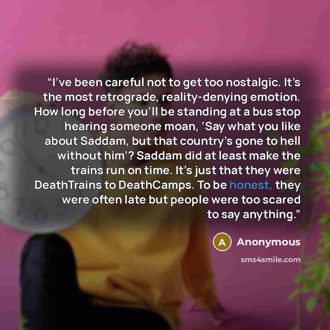 “I’ve been careful not to get too nostalgic. It’s the most retrograde, reality-denying emotion. How long before you’ll be standing at a bus stop hearing someone moan, ‘Say what you like about Saddam, but that country’s gone to hell without him’? Saddam did at least make the trains run on time. It’s…” quote by Anonymous