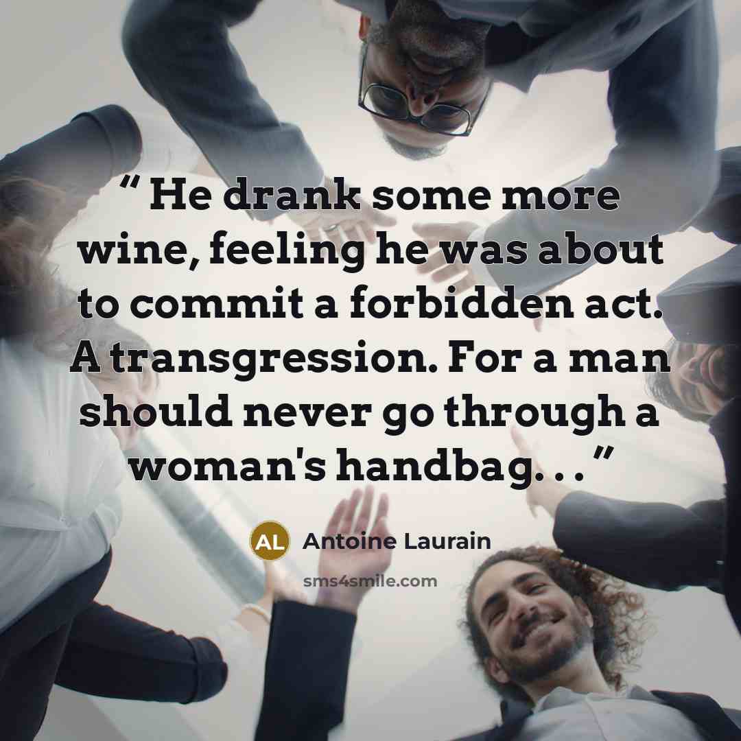 “He drank some more wine, feeling he was about to commit a forbidden act. A transgression. For a man should never go through a woman's handbag. . .” quote by Antoine Laurain