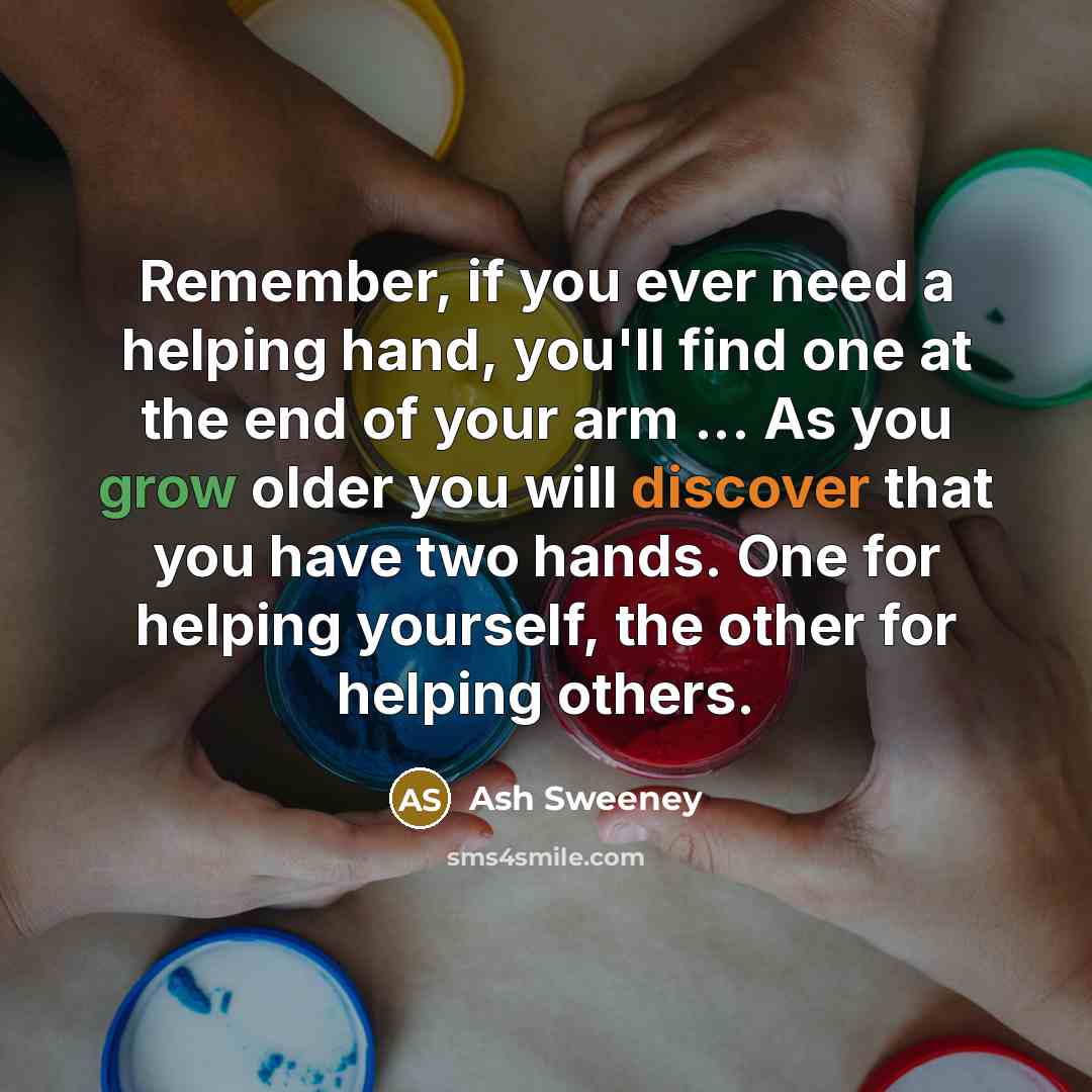 “Remember, if you ever need a helping hand, you'll find one at the end of your arm ... As you grow older you will discover that you have two hands. One for helping yourself, the other for helping others.” quote by Ash Sweeney